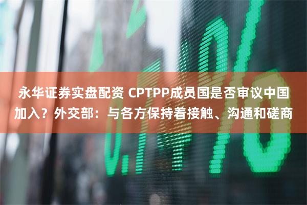 永华证券实盘配资 CPTPP成员国是否审议中国加入？外交部：与各方保持着接触、沟通和磋商