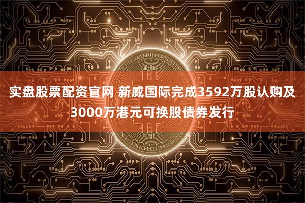 实盘股票配资官网 新威国际完成3592万股认购及3000万港元可换股债券发行