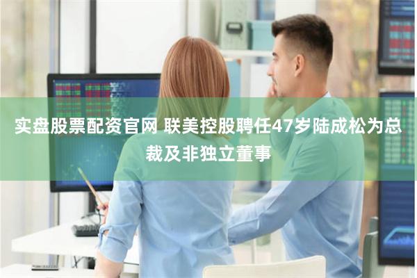 实盘股票配资官网 联美控股聘任47岁陆成松为总裁及非独立董事