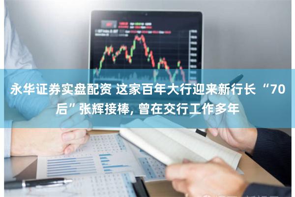 永华证券实盘配资 这家百年大行迎来新行长 “70后”张辉接棒, 曾在交行工作多年