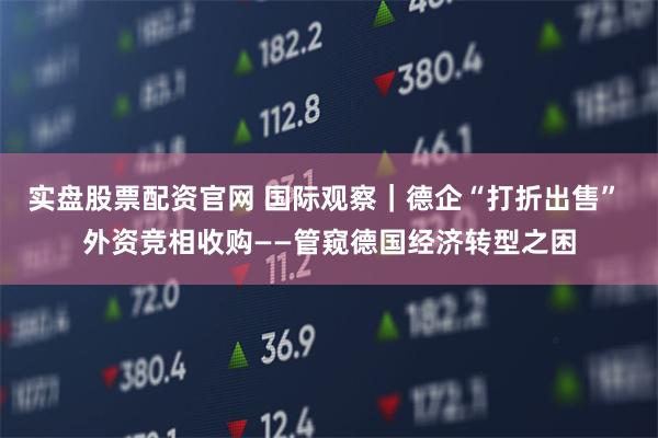 实盘股票配资官网 国际观察｜德企“打折出售” 外资竞相收购——管窥德国经济转型之困