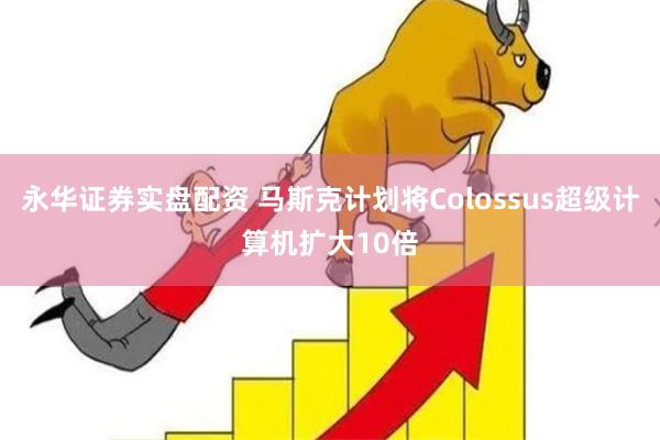 永华证券实盘配资 马斯克计划将Colossus超级计算机扩大10倍