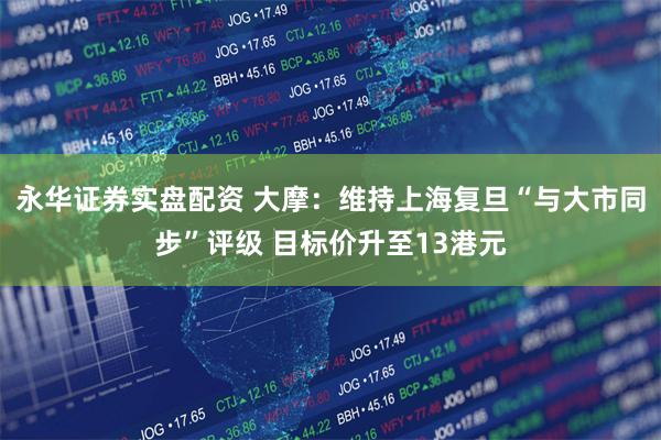 永华证券实盘配资 大摩：维持上海复旦“与大市同步”评级 目标价升至13港元