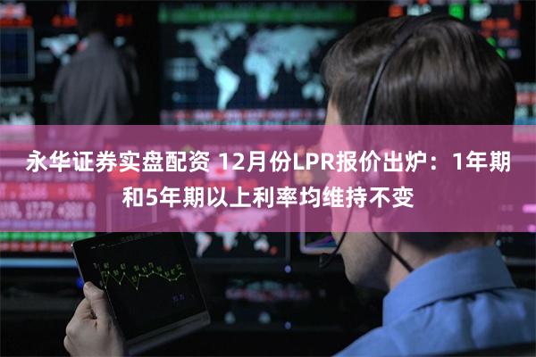 永华证券实盘配资 12月份LPR报价出炉：1年期和5年期以上利率均维持不变