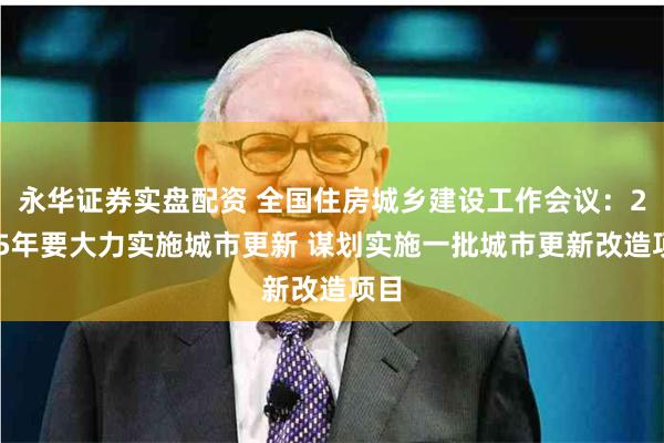 永华证券实盘配资 全国住房城乡建设工作会议：2025年要大力实施城市更新 谋划实施一批城市更新改造项目