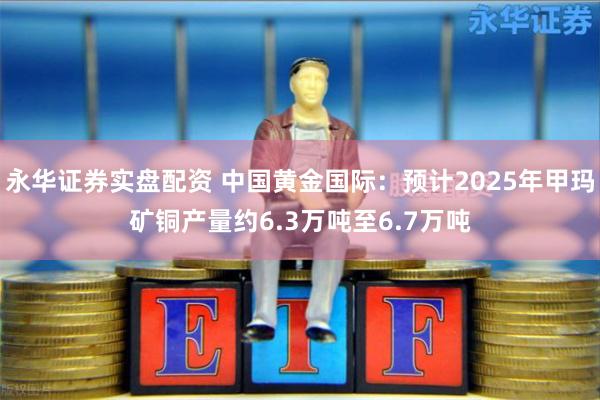 永华证券实盘配资 中国黄金国际：预计2025年甲玛矿铜产量约6.3万吨至6.7万吨