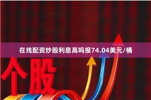 在线配资炒股利息高吗报74.04美元/桶