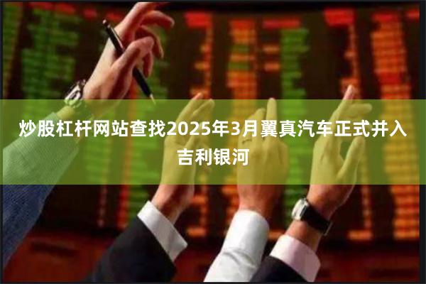炒股杠杆网站查找2025年3月翼真汽车正式并入吉利银河
