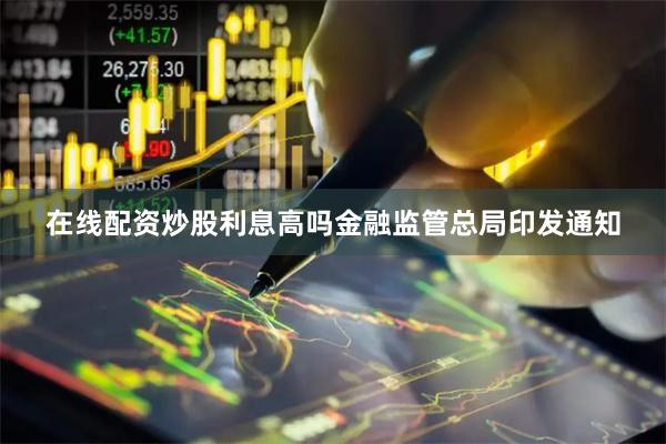 在线配资炒股利息高吗 金融监管总局印发通知