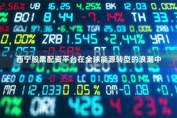 西宁股票配资平台在全球能源转型的浪潮中