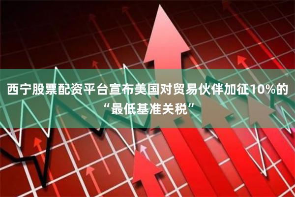 西宁股票配资平台宣布美国对贸易伙伴加征10%的“最低基准关税”