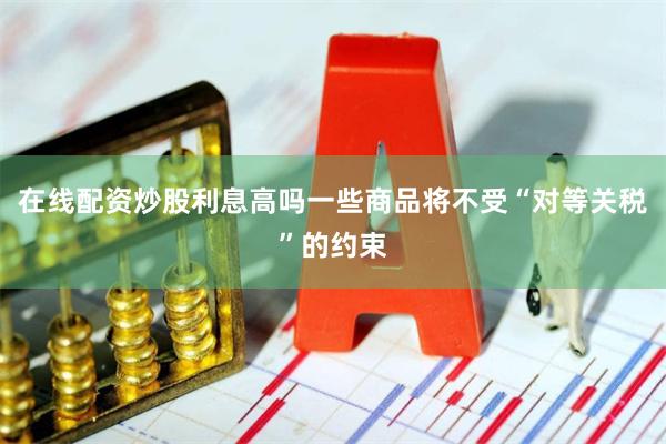 在线配资炒股利息高吗一些商品将不受“对等关税”的约束