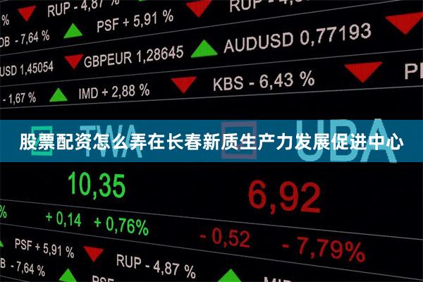 股票配资怎么弄 在长春新质生产力发展促进中心
