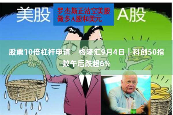 股票10倍杠杆申请    格隆汇9月4日｜科创50指数午后跌超6%