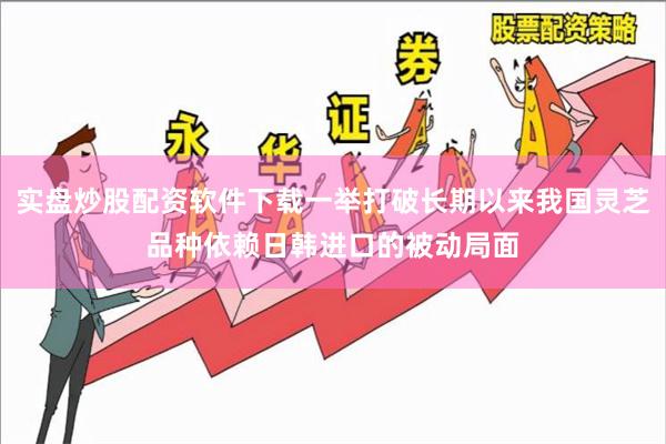 实盘炒股配资软件下载一举打破长期以来我国灵芝品种依赖日韩进口的被动局面