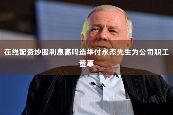 在线配资炒股利息高吗选举付永杰先生为公司职工董事