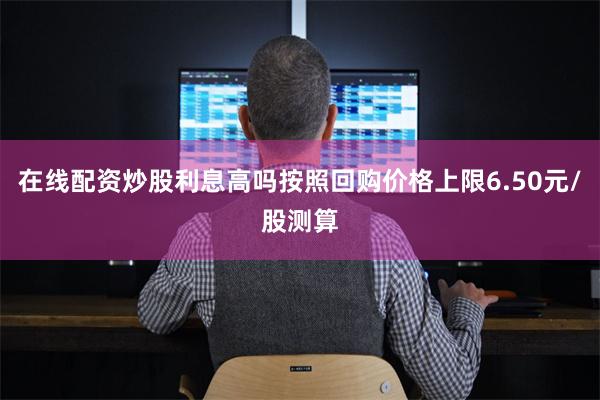 在线配资炒股利息高吗按照回购价格上限6.50元/股测算