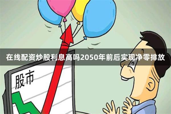 在线配资炒股利息高吗2050年前后实现净零排放