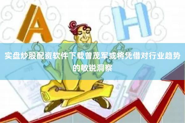 实盘炒股配资软件下载曾茂军或将凭借对行业趋势的敏锐洞察