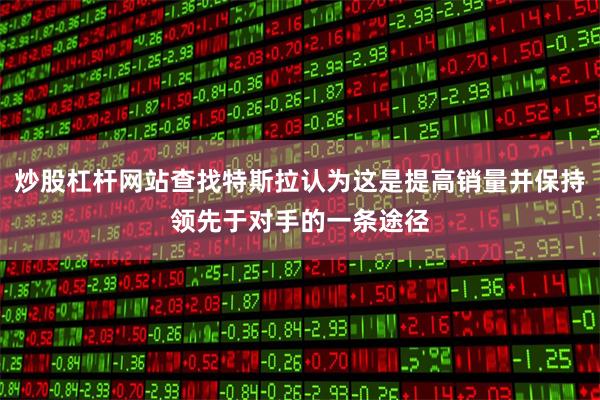 炒股杠杆网站查找特斯拉认为这是提高销量并保持领先于对手的一条途径