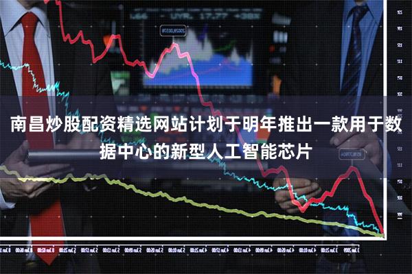 南昌炒股配资精选网站计划于明年推出一款用于数据中心的新型人工智能芯片